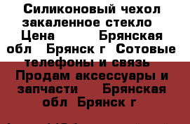 Силиконовый чехол закаленное стекло › Цена ­ 500 - Брянская обл., Брянск г. Сотовые телефоны и связь » Продам аксессуары и запчасти   . Брянская обл.,Брянск г.